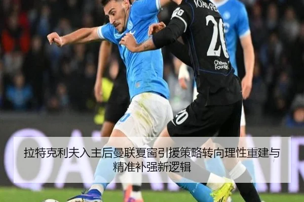 拉特克利夫入主后曼联夏窗引援策略转向理性重建与精准补强新逻辑