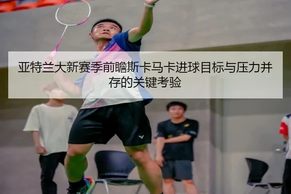 亚特兰大新赛季前瞻斯卡马卡进球目标与压力并存的关键考验