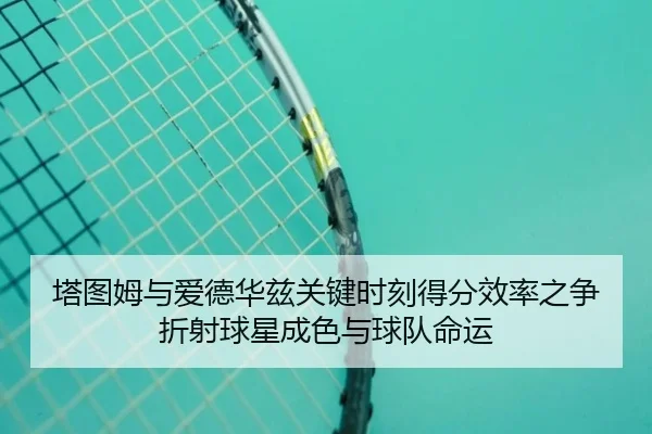 塔图姆与爱德华兹关键时刻得分效率之争折射球星成色与球队命运