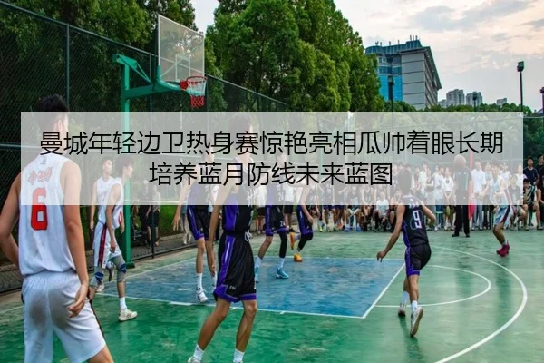 曼城年轻边卫热身赛惊艳亮相瓜帅着眼长期培养蓝月防线未来蓝图